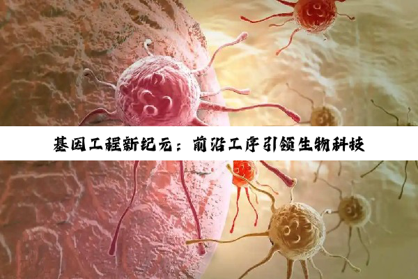 基因工程新纪元：前沿工序引领生物科技革命与最新搜索热点深度解析