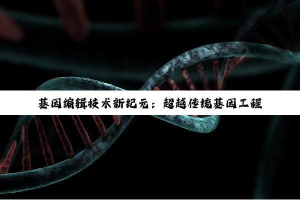基因编辑技术新纪元：超越传统基因工程，精准医疗与生物安全的最新探索