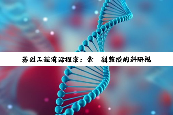 基因工程前沿探索：余瑛副教授的科研视角与当下热点