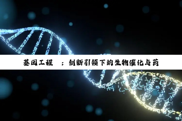 今日科普|基因工程酶：创新引领下的生物催化与药物研发最新热点