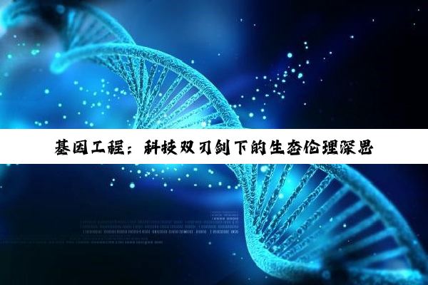 【科普解答】开云网页版: 基因工程：科技双刃剑下的生态伦理深思与未来展望