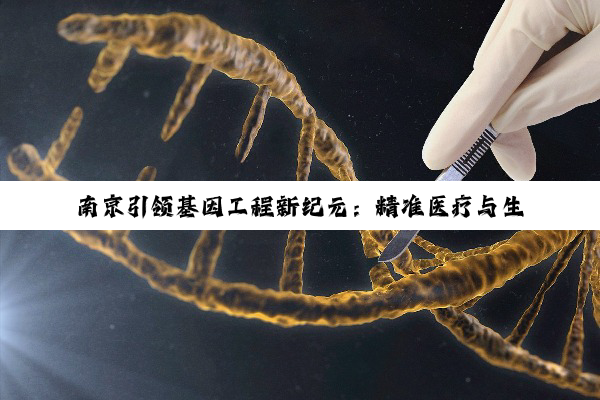 今日科普|南京引领基因工程新纪元：精准医疗与生物科技前沿热点深度探索