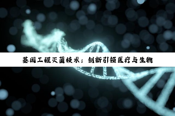今日科普|基因工程灭菌技术：创新引领医疗与生物安全新热点