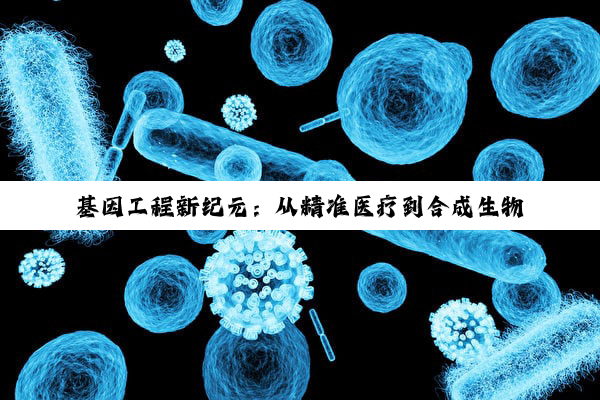 今日科普|基因工程新纪元：从精准医疗到合成生物学的最新热点探索