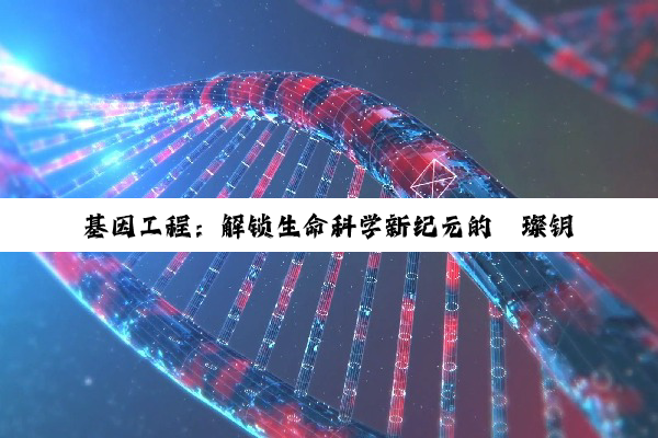【科普解答】基因工程：解锁生命科学新纪元的璀璨钥匙
