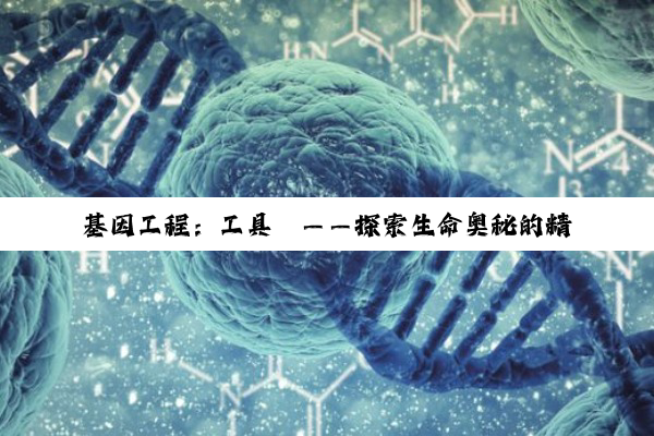 【科普解答】基因工程：工具酶——探索生命奥秘的精密钥匙
