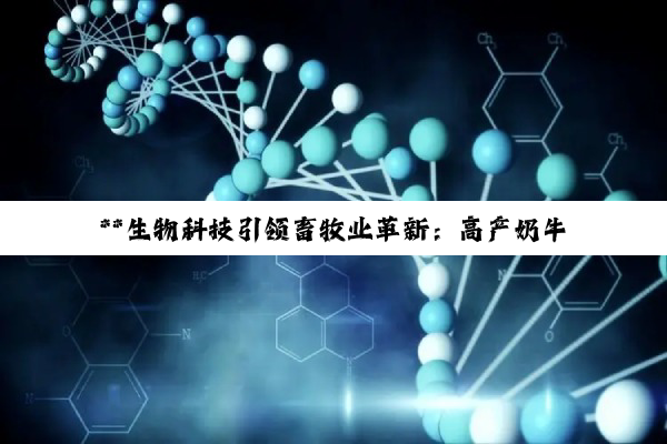 【科普解答】**生物科技引领畜牧业革新：高产奶牛与转基因牛培育的深度探索**