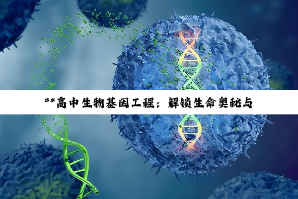 【科普解答】**高中生物基因工程：解锁生命奥秘与潜能的科技探索**