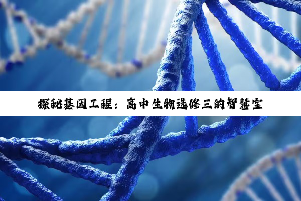 【科普解答】探秘基因工程：高中生物选修三的智慧宝藏