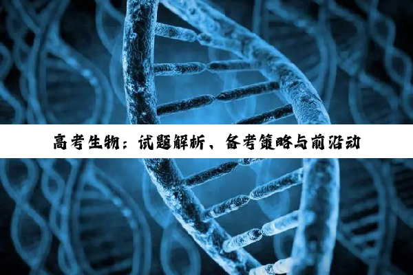 【今日要闻】高考生物：试题解析、备考策略与前沿动态