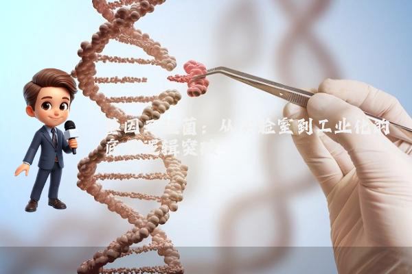 基因工程菌：从实验室到工业化的底层逻辑突破